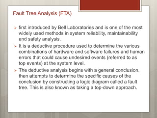 Fault Tree Analysis (FTA)
 first introduced by Bell Laboratories and is one of the most
widely used methods in system reliability, maintainability
and safety analysis.
 It is a deductive procedure used to determine the various
combinations of hardware and software failures and human
errors that could cause undesired events (referred to as
top events) at the system level.
 The deductive analysis begins with a general conclusion,
then attempts to determine the specific causes of the
conclusion by constructing a logic diagram called a fault
tree. This is also known as taking a top-down approach.
 