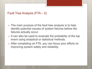  The main purpose of the fault tree analysis is to help
identify potential causes of system failures before the
failures actually occur.
 It can also be used to evaluate the probability of the top
event using analytical or statistical methods.
 After completing an FTA, you can focus your efforts on
improving system safety and reliability.
Fault Tree Analysis (FTA – 2)
 