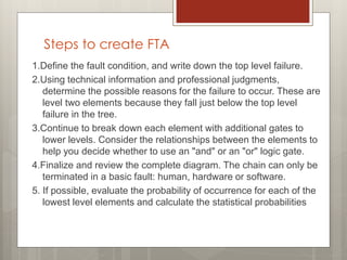 Steps to create FTA
1.Define the fault condition, and write down the top level failure.
2.Using technical information and professional judgments,
determine the possible reasons for the failure to occur. These are
level two elements because they fall just below the top level
failure in the tree.
3.Continue to break down each element with additional gates to
lower levels. Consider the relationships between the elements to
help you decide whether to use an "and" or an "or" logic gate.
4.Finalize and review the complete diagram. The chain can only be
terminated in a basic fault: human, hardware or software.
5. If possible, evaluate the probability of occurrence for each of the
lowest level elements and calculate the statistical probabilities
 