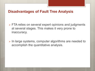  FTA relies on several expert opinions and judgments
at several stages. This makes it very prone to
inaccuracy.
 In large systems, computer algorithms are needed to
accomplish the quantitative analysis.
Disadvantages of Fault Tree Analysis
 