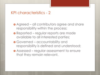  Agreed – all contributors agree and share
responsibility within the process;
 Reported – regular reports are made
available to all interested parties;
 Governed – accountability and
responsibility is defined and understood;
 Assessed – regular assessment to ensure
that they remain relevant.
KPI characteristics - 2
 