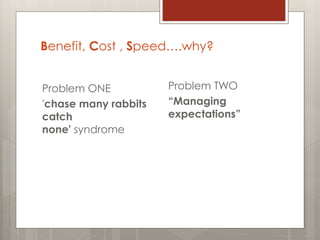 Benefit, Cost , Speed….why?
Problem ONE
'chase many rabbits
catch
none' syndrome
Problem TWO
“Managing
expectations”
 