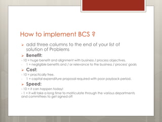 How to implement BCS ?
 add three columns to the end of your list of
solution of Problems
 Benefit:
- 10 = huge benefit and alignment with business / process objectives.
- 1 = negligible benefits and / or relevance to the business / process' goals
 Cost:
- 10 = practically free.
- 1 = capital expenditure proposal required with poor payback period.
 Speed:
- 10 = it can happen today!
- 1 = it will take a long time to matriculate through the various departments
and committees to get signed off
 