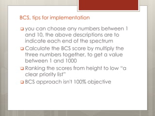 BCS, tips for implementation
 you can choose any numbers between 1
and 10, the above descriptions are to
indicate each end of the spectrum
 Calculate the BCS score by multiply the
three numbers together, to get a value
between 1 and 1000
 Ranking the scores from height to low “a
clear priority list”
 BCS approach isn't 100% objective
 