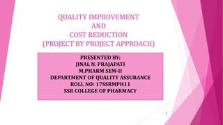 QUALITY IMPROVEMENT
AND
COST REDUCTION
(PROJECT BY PROJECT APPROACH)
PRESENTED BY:
JINAL N. PRAJAPATI
M.PHARM SEM-II
DEPARTMENT OF QUALITY ASSURANCE
ROLL NO: 17SSRMPH11
SSR COLLEGE OF PHARMACY
1
 