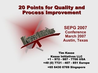 20 Points for Quality and20 Points for Quality and
Process ImprovementProcess Improvement
Tim KasseKasse
Kasse Initiatives LLCKasse Initiatives LLC
+1+1 –– 972972 -- 987987 -- 7706 USA7706 USA
+49 (0) 7721+49 (0) 7721 -- 407407 -- 851 Europe851 Europe
+65 6430 6769 Singapore+65 6430 6769 Singapore
SEPG 2007
Conference
March 2007
Austin, Texas
 