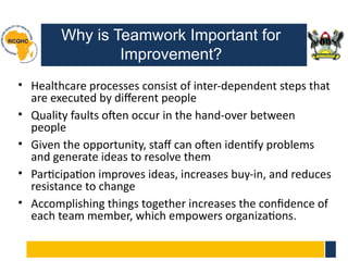 Why is Teamwork Important for
Improvement?
• Healthcare processes consist of inter-dependent steps that
are executed by different people
• Quality faults often occur in the hand-over between
people
• Given the opportunity, staff can often identify problems
and generate ideas to resolve them
• Participation improves ideas, increases buy-in, and reduces
resistance to change
• Accomplishing things together increases the confidence of
each team member, which empowers organizations.
 