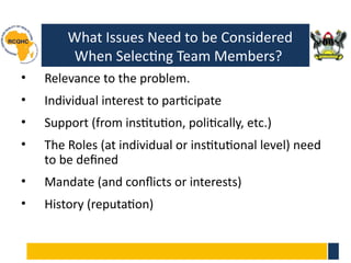What Issues Need to be Considered
When Selecting Team Members?
• Relevance to the problem.
• Individual interest to participate
• Support (from institution, politically, etc.)
• The Roles (at individual or institutional level) need
to be defined
• Mandate (and conflicts or interests)
• History (reputation)
12
 