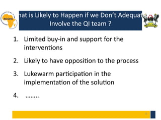 13
What is Likely to Happen if we Don’t Adequately
Involve the QI team ?
1. Limited buy-in and support for the
interventions
2. Likely to have opposition to the process
3. Lukewarm participation in the
implementation of the solution
4. ……..
 