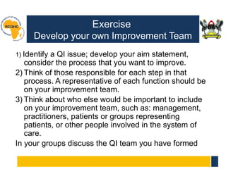 Exercise
Develop your own Improvement Team
1) Identify a QI issue; develop your aim statement,
consider the process that you want to improve.
2) Think of those responsible for each step in that
process. A representative of each function should be
on your improvement team.
3) Think about who else would be important to include
on your improvement team, such as: management,
practitioners, patients or groups representing
patients, or other people involved in the system of
care.
In your groups discuss the QI team you have formed
 