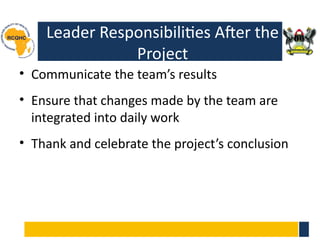 Leader Responsibilities After the
Project
• Communicate the team’s results
• Ensure that changes made by the team are
integrated into daily work
• Thank and celebrate the project’s conclusion
 