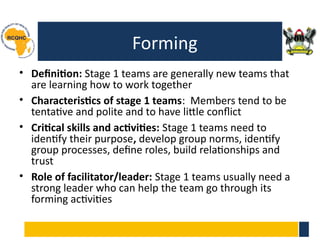 Forming
• Definition: Stage 1 teams are generally new teams that
are learning how to work together
• Characteristics of stage 1 teams: Members tend to be
tentative and polite and to have little conflict
• Critical skills and activities: Stage 1 teams need to
identify their purpose, develop group norms, identify
group processes, define roles, build relationships and
trust
• Role of facilitator/leader: Stage 1 teams usually need a
strong leader who can help the team go through its
forming activities
 