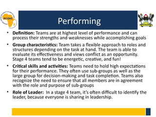 Performing
• Definition: Teams are at highest level of performance and can
process their strengths and weaknesses while accomplishing goals
• Group characteristics: Team takes a flexible approach to roles and
structures depending on the task at hand. The team is able to
evaluate its effectiveness and views conflict as an opportunity.
Stage 4 teams tend to be energetic, creative, and fun!
• Critical skills and activities: Teams need to hold high expectations
for their performance. They often use sub-groups as well as the
large group for decision-making and task completion. Teams also
recognize the need to ensure that all members are in agreement
with the role and purpose of sub-groups
• Role of Leader: In a stage 4 team, it’s often difficult to identify the
leader, because everyone is sharing in leadership.
 
