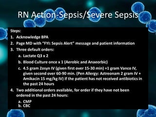 RN Action-Sepsis/Severe Sepsis
Steps:
1. Acknowledge BPA
2. Page MD with “FYI: Sepsis Alert” message and patient information
3. Three default orders:
a. Lactate Q3 x 2
b. Blood Culture once x 1 (Aerobic and Anaeorbic)
c. 4.5 gram Zosyn IV (given first over 15-30 min) +1 gram Vanco IV,
given second over 60-90 min. (Pen Allergy: Aztreonam 2 gram IV +
Amikacin 15 mg/kg IV) if the patient has not received antibiotics in
the past 24 hours
4. Two additional orders available, for order if they have not been
ordered in the past 24 hours:
a. CMP
b. CBC
 