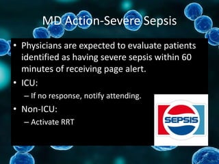 MD Action-Severe Sepsis
• Physicians are expected to evaluate patients
identified as having severe sepsis within 60
minutes of receiving page alert.
• ICU:
– If no response, notify attending.
• Non-ICU:
– Activate RRT
 