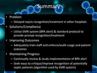 Summary
• Problem
– Delayed sepsis recognition/treatment in other hospitals
• Solutions/Compliance
– Utilize EMR system (BPA alert) & standard protocol to
provide prompt recognition/treatment
• Improving Outcomes
– Adequately train staff and enforce/audit usage and patient
outcomes
• Maintaining Progress
– Continually review & study implementation of BPA alert
– Seek ways to critique/improve recognition of potentially
septic patients (algorithm used by EMR system)
 