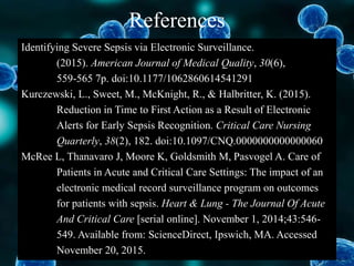 References
Identifying Severe Sepsis via Electronic Surveillance.
(2015). American Journal of Medical Quality, 30(6),
559-565 7p. doi:10.1177/1062860614541291
Kurczewski, L., Sweet, M., McKnight, R., & Halbritter, K. (2015).
Reduction in Time to First Action as a Result of Electronic
Alerts for Early Sepsis Recognition. Critical Care Nursing
Quarterly, 38(2), 182. doi:10.1097/CNQ.0000000000000060
McRee L, Thanavaro J, Moore K, Goldsmith M, Pasvogel A. Care of
Patients in Acute and Critical Care Settings: The impact of an
electronic medical record surveillance program on outcomes
for patients with sepsis. Heart & Lung - The Journal Of Acute
And Critical Care [serial online]. November 1, 2014;43:546-
549. Available from: ScienceDirect, Ipswich, MA. Accessed
November 20, 2015.
 