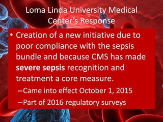 Loma Linda University Medical
Center’s Response
• Creation of a new initiative due to
poor compliance with the sepsis
bundle and because CMS has made
severe sepsis recognition and
treatment a core measure.
–Came into effect October 1, 2015
–Part of 2016 regulatory surveys
 