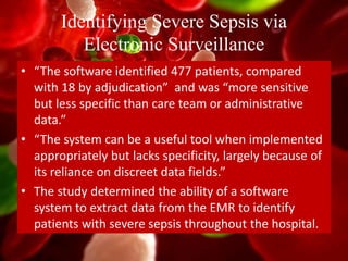 Identifying Severe Sepsis via
Electronic Surveillance
• “The software identified 477 patients, compared
with 18 by adjudication” and was “more sensitive
but less specific than care team or administrative
data.”
• “The system can be a useful tool when implemented
appropriately but lacks specificity, largely because of
its reliance on discreet data fields.”
• The study determined the ability of a software
system to extract data from the EMR to identify
patients with severe sepsis throughout the hospital.
 