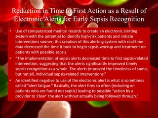 Reduction in Time to First Action as a Result of
Electronic Alerts for Early Sepsis Recognition
• Use of computerized medical records to create an electronic alerting
system with the potential to identify high-risk patients and initiate
interventions sooner; this creation of this alerting system with real-time
data decreased the time it took to begin sepsis workup and treatment on
patients with possible sepsis.
• “The implementation of sepsis alerts decreased time to first sepsis-related
intervention, suggesting that the alerts significantly improved timely
sepsis recognition as a whole. The alerts improved the timeliness of some,
but not all, individual sepsis-related interventions.”
• An identified negative to use of the electronic alert is what is sometimes
called “alert fatigue.” Basically, the alert fires so often (including on
patients who are found not septic) leading to possible “action by a
provider to ‘clear’ the alert without actually being followed through.”
 