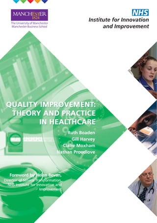 Ruth Boaden
Gill Harvey
Claire Moxham
Nathan Proudlove
Foreword by Helen Bevan,
Director of Service Transformation,
NHS Institute for Innovation and
Improvement
QUALITY IMPROVEMENT: THEORY AND PRACTICE IN HEALTHCARE
Ruth Boaden, Gill Harvey, Claire Moxham, Nathan Proudlove
This report, written in conjunction with the Manchester Business School, focuses on quality
improvement in healthcare, and summarises the evidence about how it has been
implemented and the results of this process.
It has a focus on the role of various industrial quality improvement approaches in this
process: the Plan-Do-Study-Act (PDSA) cycle, Statistical Process Control, Six Sigma, Lean,
Theory of Constraints and Mass Customisation. It also outlines the development of quality
from a clinical perspective and the way in which industrial approaches are now being
applied in healthcare.
The purpose of this report is:
• to provide a guide to the main approaches being used, in terms of their context as
well as their impact. This shows the emphasis and focus of these approaches, so
that guidance on the situations where they might be most effective can be
developed
• to enable links to be made between aspects of quality improvement
which are often regarded as separate; specifically improvement
from clinical and organisational perspectives.
Quality Improvement: Theory and Practice in Healthcare will
be of use to all healthcare leaders who are interested in
quality improvement, and will also be very relevant to
clinical staff across a range of settings.
ISBN: 978-1-906535-33-9
© NHS Institute for Innovation and Improvement 2008. All rights reserved.
QualityImprovement:TheoryandPracticeinHealthcareNHSInsituteforInnovationandImporvement
If you work within NHS England you
can order additional copies by
calling 0870 066 2071 or
Email: institute@prolog.uk.com,
quoting NHSISERTRANQUALTY
Non-NHS England and International customers can
order copies of this publication by going to
www.institute.nhs.uk/qualityimprovement
or by calling +44 (0)8453 008 027
Quality Improvement: Theory and Practice in Healthcare
is published by the NHS Institute for Innovation and
Improvement, Coventry House, University of Warwick
Campus, Coventry, CV4 7AL.
 