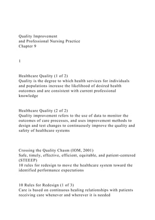 Quality Improvement
and Professional Nursing Practice
Chapter 9
1
Healthcare Quality (1 of 2)
Quality is the degree to which health services for individuals
and populations increase the likelihood of desired health
outcomes and are consistent with current professional
knowledge
Healthcare Quality (2 of 2)
Quality improvement refers to the use of data to monitor the
outcomes of care processes, and uses improvement methods to
design and test changes to continuously improve the quality and
safety of healthcare systems
Crossing the Quality Chasm (IOM, 2001)
Safe, timely, effective, efficient, equitable, and patient-centered
(STEEEP)
10 rules for redesign to move the healthcare system toward the
identified performance expectations
10 Rules for Redesign (1 of 3)
Care is based on continuous healing relationships with patients
receiving care whenever and wherever it is needed
 