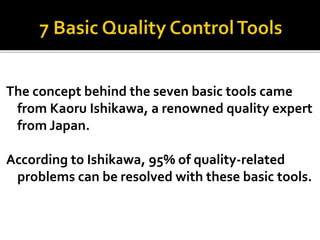 The concept behind the seven basic tools came
from Kaoru Ishikawa, a renowned quality expert
from Japan.
According to Ishikawa, 95% of quality-related
problems can be resolved with these basic tools.
 