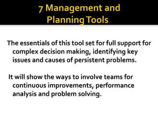 The essentials of this tool set for full support for
complex decision making, identifying key
issues and causes of persistent problems.
It will show the ways to involve teams for
continuous improvements, performance
analysis and problem solving.
 