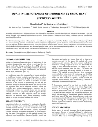 IJRET: International Journal of Research in Engineering and Technology ISSN: 2319-1163
__________________________________________________________________________________________
Volume: 01 Issue: 04 | Dec-2012, Available @ http://www.ijret.org 526
QUALITY IMPROVEMENT OF INDOOR AIR BY USING HEAT
RECOVERY WHEEL
Manu Prakash1
, Shrikant Arora2
, S.N.Mishra3
Mechanical Engg Department, (1)
Kamla Nehru Institute of Technology, Sultanpur U.P., (2)
UIET Kurukshetra H.R
Abstract
An energy recovery device transfers sensible and latent heat between the exhaust and supply air streams of a building. There are
several different types of energy recovery devices utilize for this project. A rotary air-to-air energy exchanger that can transfer both
sensible and latent heat
Two Air Conditioning systems will be studied - one without an energy wheel (termed as the base case) and one with an energy wheel.
The air conditioning system is based on the vapour compression refrigeration system. There are various heat recovery devices which
gives the different methods of heat recovery. There are two main purpose of this research project. The first is to determine the relaxed
relative humidity levels temperature in a building and class room can be possible using an energy wheel. The second is to determine
whether any energy and cost savings can be realized with the use of an energy wheel.
Keyword:- Energy Recovery , Heat recovery, Indoor Air Quality
------------------------------------------------------------------*****-------------------------------------------------------------------------.
INDOOR AIR QUALITY (IAQ)
Indoor Air Quality defines as the nature of conditioned air that
circulates throughout the space where we work and live i.e.
the air we breathe during most of our lives. IAQ refers not
only to comfort, which is affected by temperature, humidity
but also to harmful biological contaminants and chemicals
present in the conditioned space.[1]
In a conditioned space, free passage of air is limited, with little
or insufficient fresh air ventilation and it produces an indoor
air environment with relatively high levels of contaminants,
bacteria, fungi and dust. The indoor air will have all of the
pollutants of the outdoor or surrounding air and that are
generated within the building by people and their activities
like smoking, hair sprays, cleaning products, paints and
pesticides spray residues, carpeting, copy machines and air-
conditioning coolants. As a result, indoor air may contain
concentration of some components which are greater than the
outdoors ambient air. The composite effect of multiple
pollutants can seriously impact human respiratory systems
leading to various short term and long term illness.
RELATIVE HUMIDITY
Maintaining indoor air conditions by moderating humidity
levels in buildings. There are several methods for moderating
humidity levels in buildings. The two main methods are using
outdoor ventilation and mechanical cooling equipment.
Outdoor ventilation is simply bringing fresh air from outdoors
into the space. The problem with this method is that if the
indoor air is too humid (above the upper humidity limits), and
the outdoor air is also very humid there will be little or no
moisture removal. For this reason, this method only works
well in cold, dry climates. The other common method uses
mechanical cooling equipment to cool and dehumidify the
supply air being delivered to the space. The supply air will be
able to remove moisture from the space. This solves the
problem of only being able to use outdoor air in cold, dry
climates. This method however, has very large operational
costs, including initial costs of purchasing and installing
equipment and energy costs to run the equipment. Since
neither of these methods is optimal, recent research has
suggested another method: using hygroscopic [2] materials in
the space to moderate humidity levels.
A hygroscopic material is one that can readily absorb
moisture. Wood is an example of a natural hygroscopic
material. In a building, the hygroscopic material can be
present in the walls and ceiling of a room, or in the furniture.
If the air in a space is humid, the hygroscopic materials will
absorb and store some of the moisture, reducing the humidity
level in the space. If that space later on becomes too dry, the
hygroscopic material will release the moisture back into the
space increasing the humidity level of the space. In this
manner, hygroscopic materials help to control the humidity
level within a space. [2]
ENERGY RECOVERY
Saving energy is not only important for the environment, it
also reduces the cost of running buildings, by reducing the
amount of electricity or other energy sources that the building
consumes. One way of realizing these energy savings is by
 