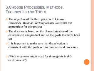 3.CHOOSE PROCESSES, METHODS,
TECHNIQUES AND TOOLS
 The objective of the third phase is to Choose
  Processes, Methods, Techniques and Tools that are
  appropriate for this project
 The decision is based on the characterization of the
  environment and product and on the goals that have been
  set
 It is important to make sure that the selection is
  consistent with the goals set for products and processes.

   (What processes might work for these goals in this
    environment?)
 