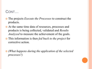 CONT…
 The projects Execute the Processes to construct the
  products.
 At the same time data of resources, processes and
  products is being collected, validated and Results
  Analyzed to measure the achievement of the goals.
 This information is then fed back to the project for
  corrective action.

   (What happens during the application of the selected
    processes?)
 
