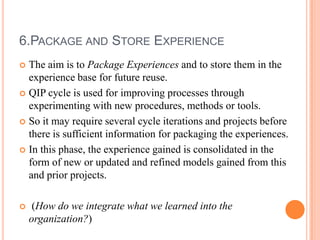 6.PACKAGE AND STORE EXPERIENCE
 The aim is to Package Experiences and to store them in the
  experience base for future reuse.
 QIP cycle is used for improving processes through
  experimenting with new procedures, methods or tools.
 So it may require several cycle iterations and projects before
  there is sufficient information for packaging the experiences.
 In this phase, the experience gained is consolidated in the
  form of new or updated and refined models gained from this
  and prior projects.

    (How do we integrate what we learned into the
    organization?)
 