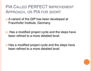 PIA CALLED PERFECT IMPROVEMENT
APPROACH, OR PIA FOR SHORT
   A variant of the QIP has been developed at
    Fraunhofer Institute, Germany.

   Has a modified project cycle and the steps have
    been refined to a more detailed level.

   Has a modified project cycle and the steps have
    been refined to a more detailed level.
 