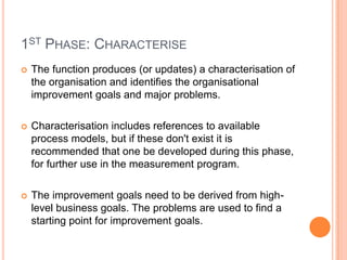 1ST PHASE: CHARACTERISE
   The function produces (or updates) a characterisation of
    the organisation and identifies the organisational
    improvement goals and major problems.

   Characterisation includes references to available
    process models, but if these don't exist it is
    recommended that one be developed during this phase,
    for further use in the measurement program.

   The improvement goals need to be derived from high-
    level business goals. The problems are used to find a
    starting point for improvement goals.
 