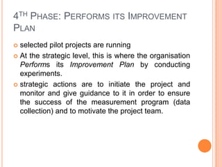 4TH PHASE: PERFORMS ITS IMPROVEMENT
PLAN
 selected pilot projects are running
 At the strategic level, this is where the organisation
  Performs its Improvement Plan by conducting
  experiments.
 strategic actions are to initiate the project and
  monitor and give guidance to it in order to ensure
  the success of the measurement program (data
  collection) and to motivate the project team.
 