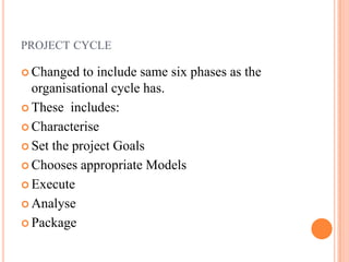 PROJECT CYCLE

 Changed   to include same six phases as the
  organisational cycle has.
 These includes:

 Characterise

 Set the project Goals

 Chooses appropriate Models

 Execute

 Analyse

 Package
 