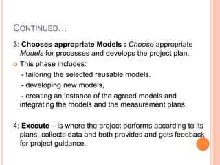 CONTINUED…
3: Chooses appropriate Models : Choose appropriate
  Models for processes and develops the project plan.
 This phase includes:

   - tailoring the selected reusable models.
   - developing new models,
   - creating an instance of the agreed models and
  integrating the models and the measurement plans.

4: Execute – is where the project performs according to its
  plans, collects data and both provides and gets feedback
  for project guidance.
 
