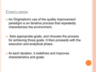 CONCLUSION
   An Origination's use of the quality improvement
    paradigm is an iterative process that repeatedly
    characterizes the environment.

    Sets appropriate goals, and chooses the process
    for achieving those goals. It then proceeds with the
    execution and analytical phase.

   At each iteration, it redefines and improves
    characteristics and goals.
 