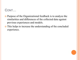 CONT…
 Purpose of the Organizational feedback is to analyze the
  similarities and differences of the collected data against
  previous experiences and models.
 This helps to increase the understanding of the concluded
  experience.
 