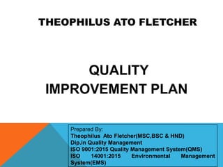 THEOPHILUS ATO FLETCHER
Prepared By:
Theophilus Ato Fletcher(MSC,BSC & HND)
Dip.in Quality Management
ISO 9001:2015 Quality Management System(QMS)
ISO 14001:2015 Environmental Management
System(EMS)
QUALITY
IMPROVEMENT PLAN
 