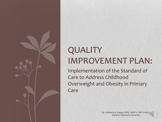 Implementation of the Standard of
Care to Address Childhood
Overweight and Obesity in Primary
Care
QUALITY
IMPROVEMENT PLAN:
By: Kimberly A. Deppe, MSN, ARNP-C, DNP student
Northern Kentucky University
 