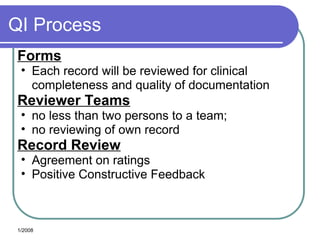 QI Process
Forms
• Each record will be reviewed for clinical
completeness and quality of documentation
Reviewer Teams
• no less than two persons to a team;
• no reviewing of own record
Record Review
• Agreement on ratings
• Positive Constructive Feedback
1/2008
 