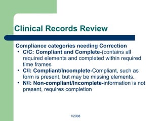 Clinical Records Review
Compliance categories needing Correction
• C/C: Compliant and Complete-(contains all
required elements and completed within required
time frames
• C/I: Compliant/Incomplete-Compliant, such as
form is present, but may be missing elements.
• N/I: Non-compliant/Incomplete-information is not
present, requires completion
1/2008
 