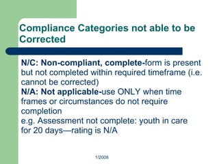 Compliance Categories not able to be
Corrected
N/C: Non-compliant, complete-form is present
but not completed within required timeframe (i.e.
cannot be corrected)
N/A: Not applicable-use ONLY when time
frames or circumstances do not require
completion
e.g. Assessment not complete: youth in care
for 20 days—rating is N/A
1/2008
 