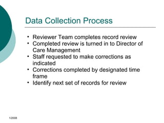 Data Collection Process
• Reviewer Team completes record review
• Completed review is turned in to Director of
Care Management
• Staff requested to make corrections as
indicated
• Corrections completed by designated time
frame
• Identify next set of records for review
1/2008
 
