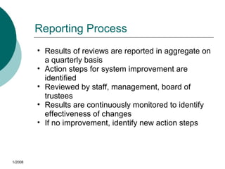 Reporting Process
• Results of reviews are reported in aggregate on
a quarterly basis
• Action steps for system improvement are
identified
• Reviewed by staff, management, board of
trustees
• Results are continuously monitored to identify
effectiveness of changes
• If no improvement, identify new action steps
1/2008
 