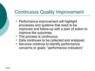 Continuous Quality Improvement
• Performance improvement will highlight
processes and systems that need to be
improved and follow-up with a plan of action to
improve the outcomes.
• The process is continuous.
• Data continues to be collected and analyzed.
• Services continue to identify performance
concerns or goals: “performance indicators”
1/2008
 