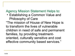 Agency Mission Statement Helps to:
• Establishing a Common Value and
Philosophy of Care
“The mission of House of New Hope is
to transform the lives of vulnerable
children in need of safe and permanent
families, by providing treatment-
oriented, culturally sensitive and cost
effective community based services.”
1/2008
 