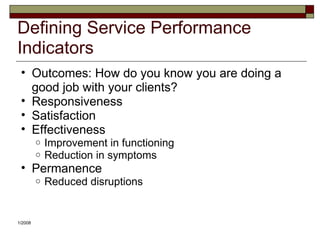 Defining Service Performance
Indicators
• Outcomes: How do you know you are doing a
good job with your clients?
• Responsiveness
• Satisfaction
• Effectiveness
o Improvement in functioning
o Reduction in symptoms
• Permanence
o Reduced disruptions
1/2008
 