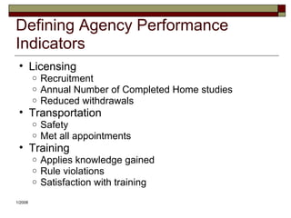 Defining Agency Performance
Indicators
• Licensing
o Recruitment
o Annual Number of Completed Home studies
o Reduced withdrawals
• Transportation
o Safety
o Met all appointments
• Training
o Applies knowledge gained
o Rule violations
o Satisfaction with training
1/2008
 